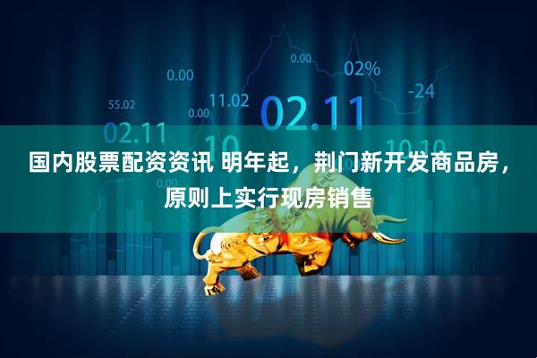 国内股票配资资讯 明年起，荆门新开发商品房，原则上实行现房销售