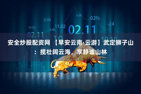 安全炒股配资网 【早安云南·云游】武定狮子山：揽壮阔云海，享静谧山林