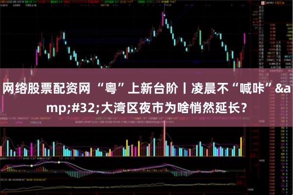 网络股票配资网 “粤”上新台阶丨凌晨不“喊咔”&#32;大湾区夜市为啥悄然延长？