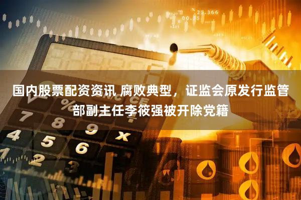 国内股票配资资讯 腐败典型，证监会原发行监管部副主任李筱强被开除党籍