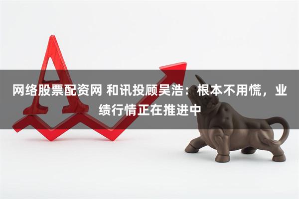 网络股票配资网 和讯投顾吴浩：根本不用慌，业绩行情正在推进中