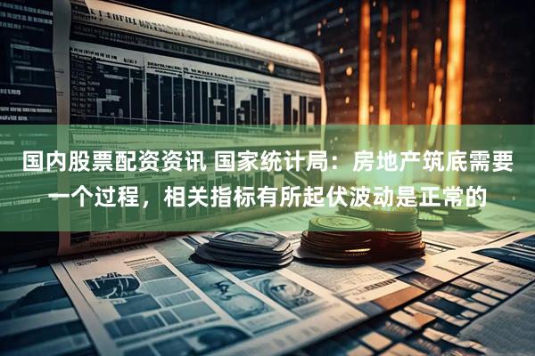 国内股票配资资讯 国家统计局：房地产筑底需要一个过程，相关指标有所起伏波动是正常的
