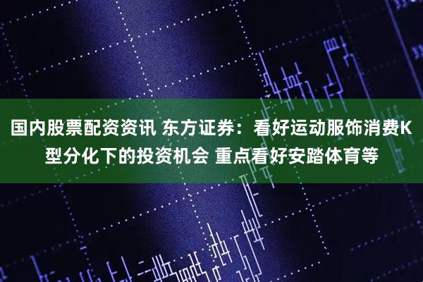 国内股票配资资讯 东方证券：看好运动服饰消费K型分化下的投资机会 重点看好安踏体育等