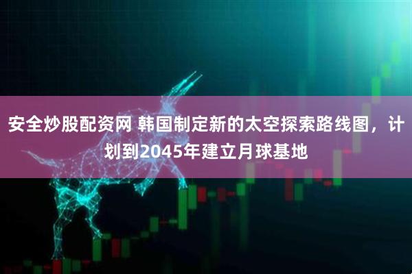 安全炒股配资网 韩国制定新的太空探索路线图，计划到2045年建立月球基地