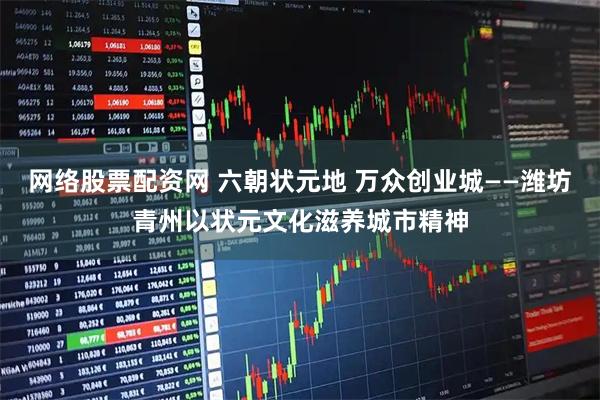 网络股票配资网 六朝状元地 万众创业城——潍坊青州以状元文化滋养城市精神
