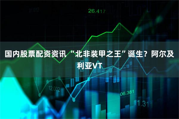 国内股票配资资讯 “北非装甲之王”诞生？阿尔及利亚VT