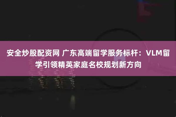 安全炒股配资网 广东高端留学服务标杆:VLM留学引领精英家庭名校规划新方向